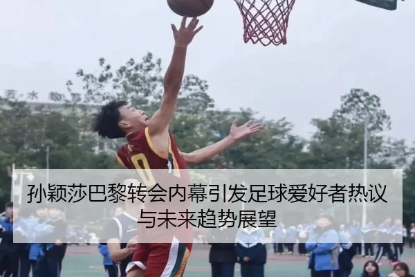 孙颖莎巴黎转会内幕引发足球爱好者热议与未来趋势展望